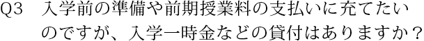 Q3　入学前の準備や前期授業料の支払いに充てたいのですが、入学一時金などの貸与はありますか？