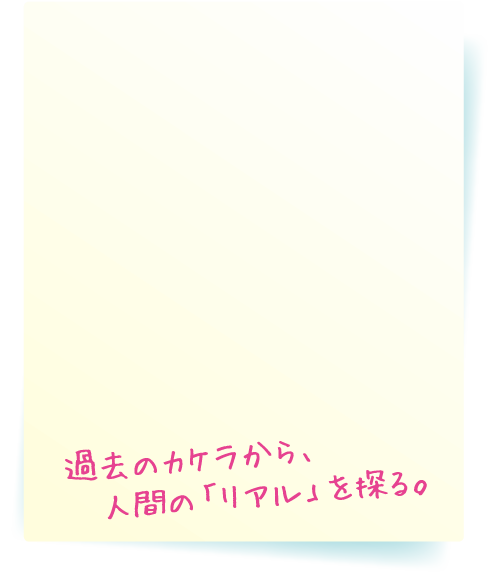 過去のカケラから、人間の「リアル」を探る。