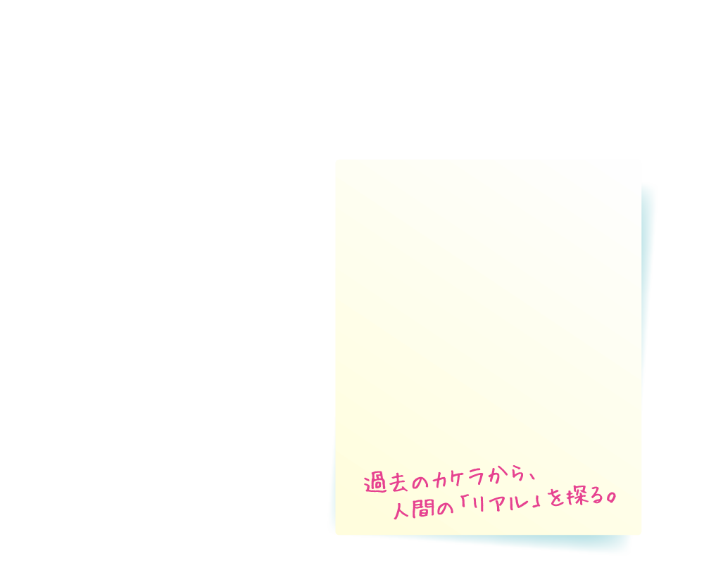 過去のカケラから、人間の「リアル」を探る。