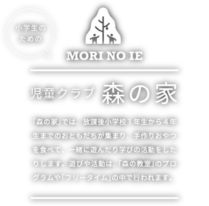 小学生のための 児童クラブ 森の家 「森の家」では、放課後小学校１年生から４年生までのおともだちが集まり、手作りおやつを食べて、一緒に遊んだり学びの活動をしたりします。遊びや活動は、「森の教室」のプログラムや「フリータイム」の中で行われます。