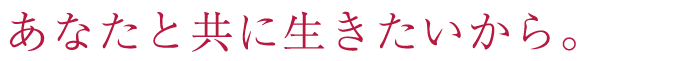 あなたと共に生きたいから。