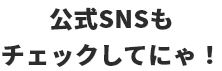 公式SNSもチェックしてにゃ！